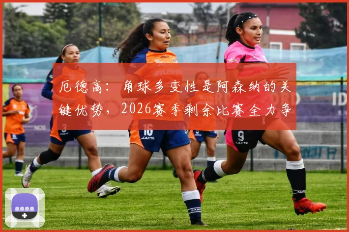 厄德高：角球多变性是阿森纳的关键优势，2026赛季剩余比赛全力争胜战术解析