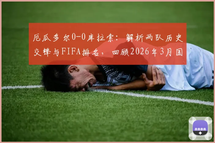 厄瓜多尔0-0库拉索:解析两队历史交锋与FIFA排名,回顾2026年3月国足2-0胜库拉索关键战