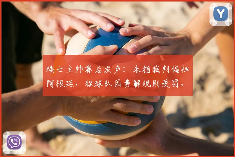 瑞士主帅赛后发声:未指裁判偏袒阿根廷,称球队因费解规则受罚,2026世界杯争议判罚引热议