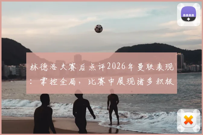 林德洛夫赛后点评2026年曼联表现：掌控全局，比赛中展现诸多积极方面值得关注