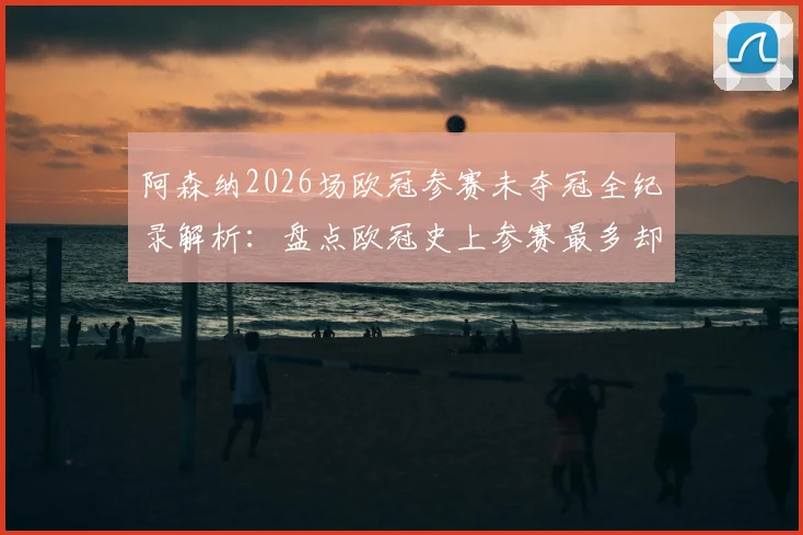 阿森纳2026场欧冠参赛未夺冠全纪录解析:盘点欧冠史上参赛最多却无缘捧杯的悲情球队