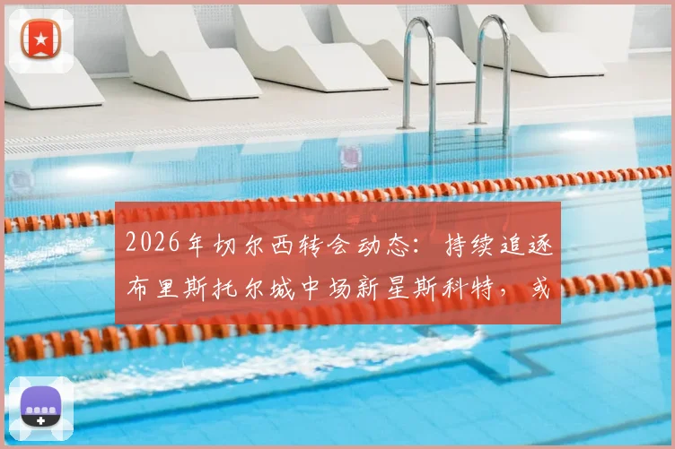 2026年切尔西转会动态:持续追逐布里斯托尔城中场新星斯科特,或酝酿新报价
