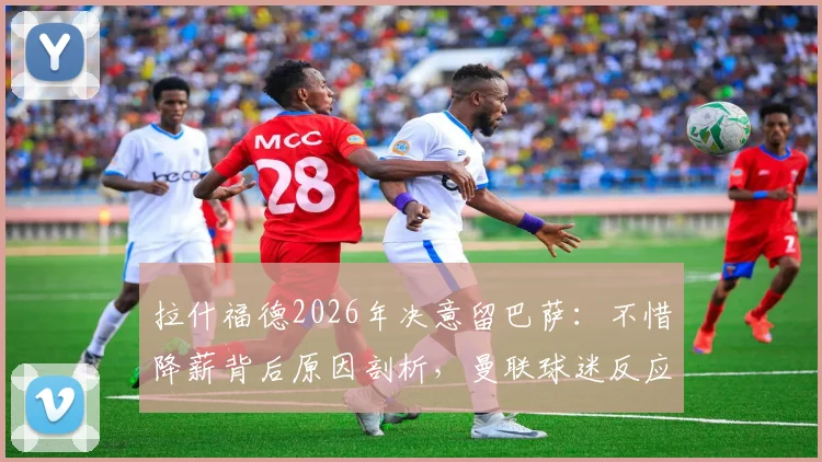 拉什福德2026年决意留巴萨：不惜降薪背后原因剖析，曼联球迷反应与未来前景解读