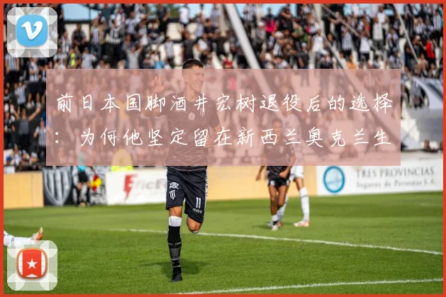 前日本国脚酒井宏树退役后的选择：为何他坚定留在新西兰奥克兰生活与发展？