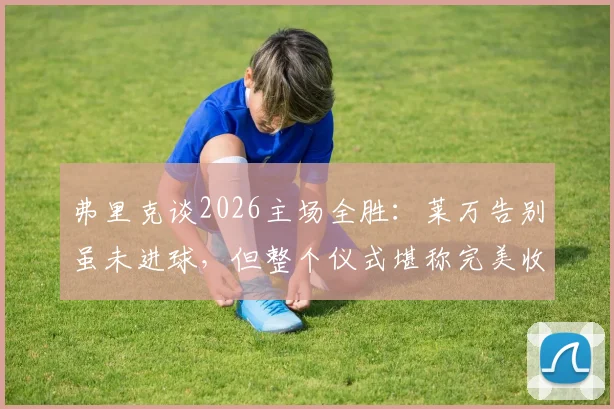 弗里克谈2026主场全胜:莱万告别虽未进球,但整个仪式堪称完美收官