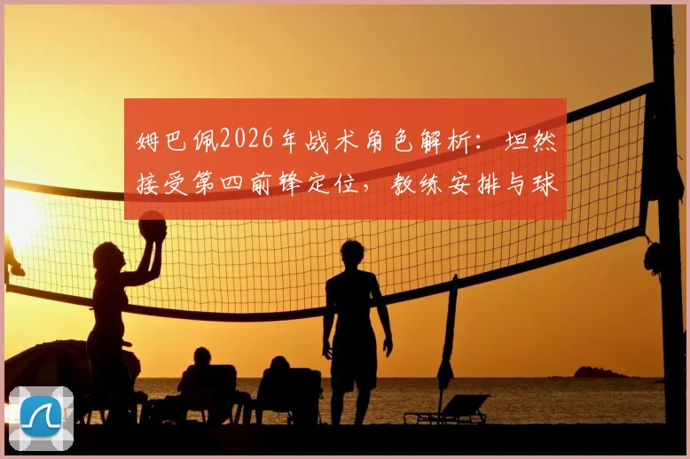 姆巴佩2026年战术角色解析：坦然接受第四前锋定位，教练安排与球员心态深度探讨
