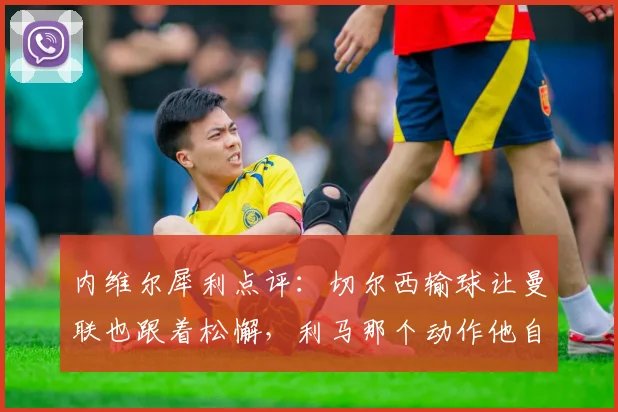 内维尔犀利点评:切尔西输球让曼联也跟着松懈,利马那个动作他自己心里最清楚
