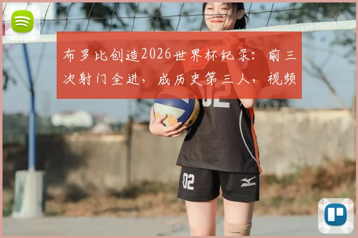 布罗比创造2026世界杯纪录:前三次射门全进,成历史第三人,视频数据深度解析