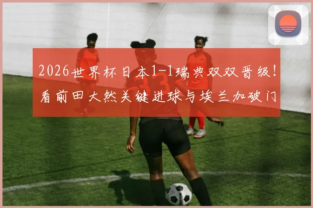 2026世界杯日本1-1瑞典双双晋级！看前田大然关键进球与埃兰加破门，详解两队出线形势