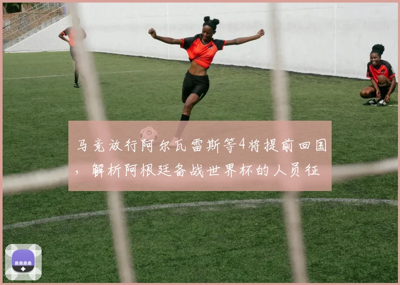马竞放行阿尔瓦雷斯等4将提前回国，解析阿根廷备战世界杯的人员征召策略