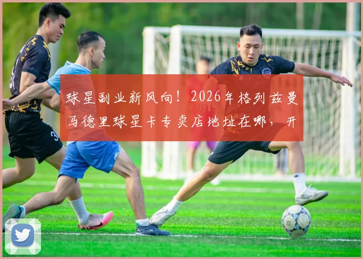 球星副业新风向!2026年格列兹曼马德里球星卡专卖店地址在哪,开店成本与盈利如何,足球明星投资实况解读