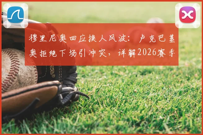 穆里尼奥回应换人风波:卢克巴基奥拒绝下场引冲突,详解2026赛季罗马队内管理难题