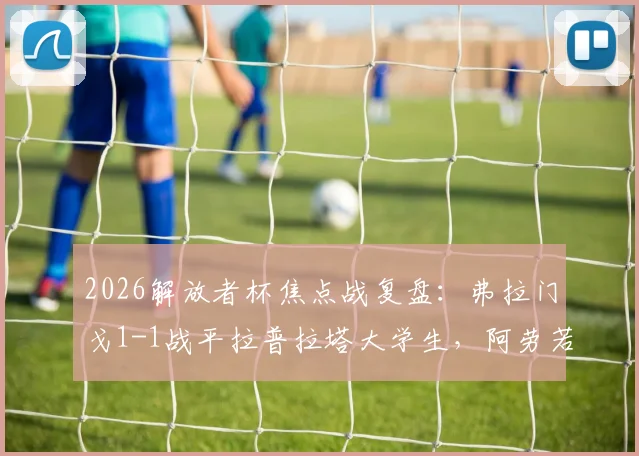 2026解放者杯焦点战复盘：弗拉门戈1-1战平拉普拉塔大学生，阿劳若破门难救主，小组出线形势详解