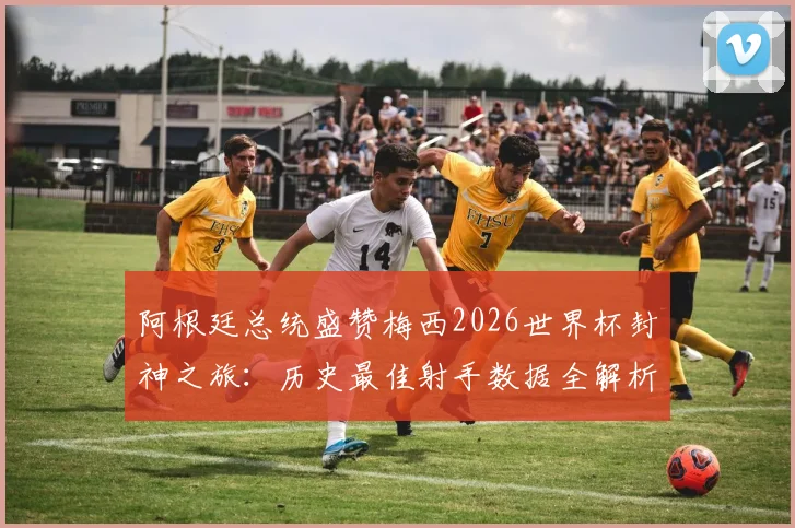 阿根廷总统盛赞梅西2026世界杯封神之旅：历史最佳射手数据全解析与未来展望