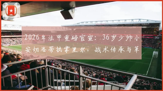 2026年法甲重磅官宣:36岁少帅小安切洛蒂执掌里尔,战术传承与革新引关注,里尔新赛季前景分析