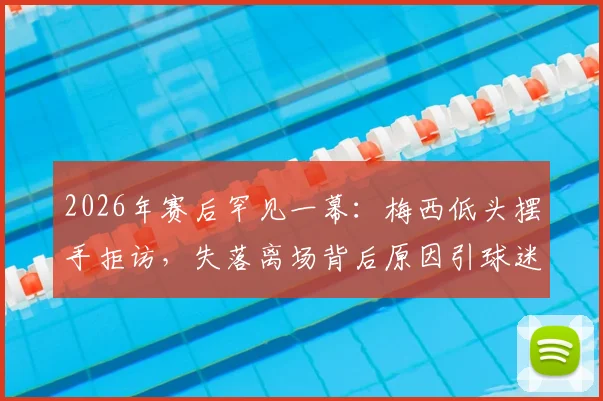 2026年赛后罕见一幕:梅西低头摆手拒访,失落离场背后原因引球迷热议
