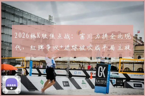 2026韩K联焦点战：富川力拼全北现代，红牌争议+进球被吹成平局主旋律
