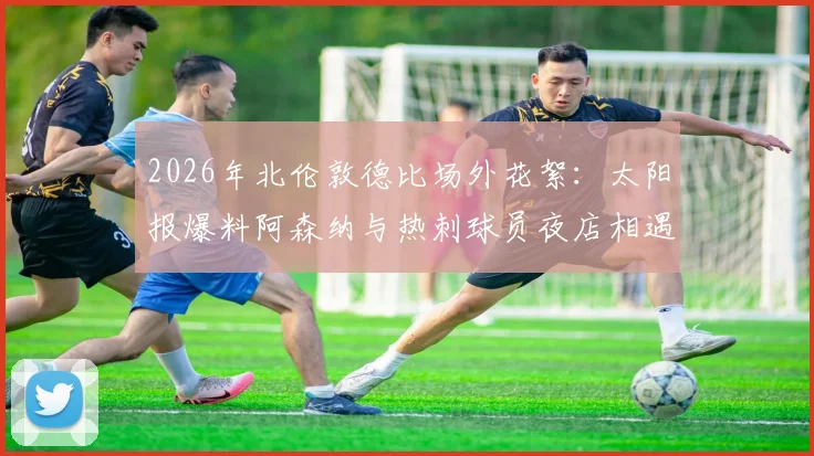 2026年北伦敦德比场外花絮:太阳报爆料阿森纳与热刺球员夜店相遇狂欢,揭秘英超死敌私下真实关系