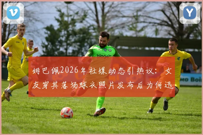 姆巴佩2026年社媒动态引热议：女友穿其落场球衣照片发布后为何迅速删除？