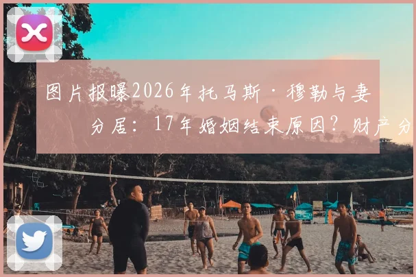 图片报曝2026年托马斯·穆勒与妻子分居:17年婚姻结束原因?财产分割与拜仁生涯影响解读