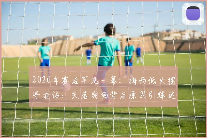 2026年赛后罕见一幕:梅西低头摆手拒访,失落离场背后原因引球迷热议