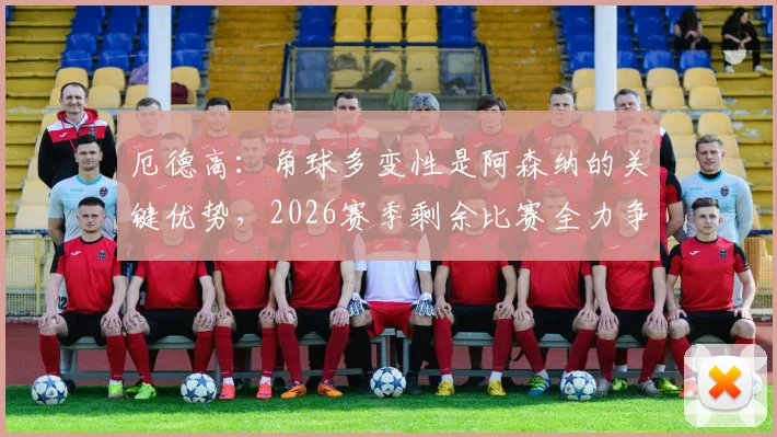 厄德高:角球多变性是阿森纳的关键优势,2026赛季剩余比赛全力争胜战术解析