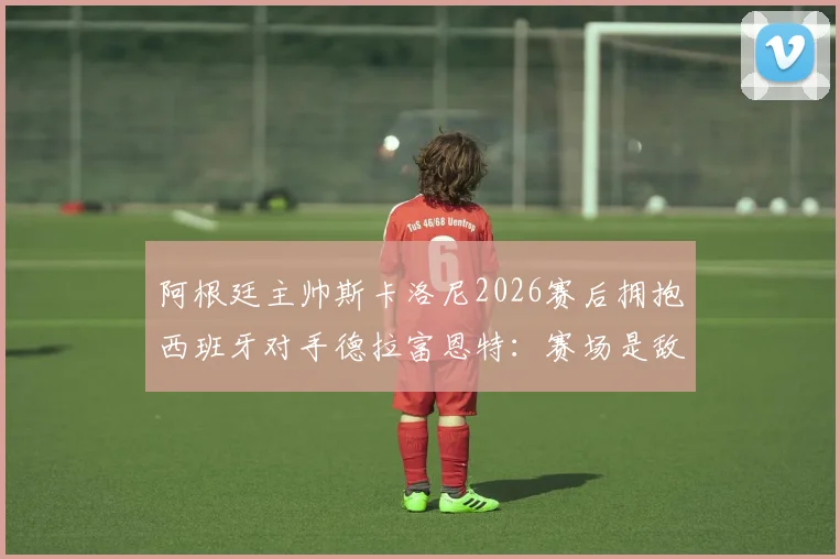 阿根廷主帅斯卡洛尼2026赛后拥抱西班牙对手德拉富恩特：赛场是敌场下是友的典范