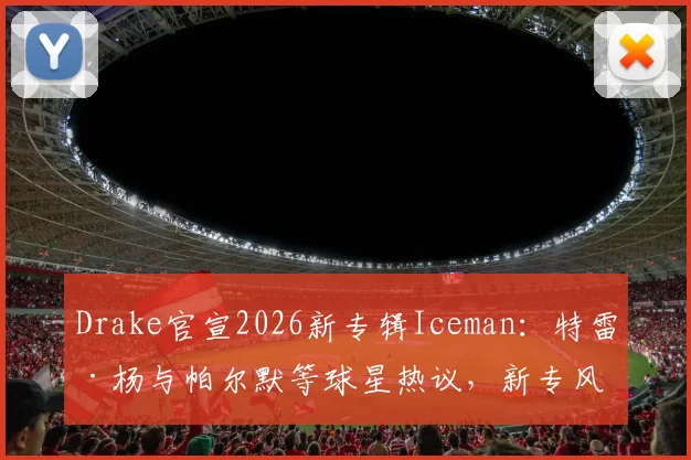Drake官宣2026新专辑Iceman：特雷·杨与帕尔默等球星热议，新专风格与完整曲目全解析