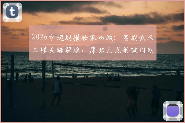 2026中超战报独家回顾:客战武汉三镇关键解读,席尔瓦点射破门助成都蓉城1-0带走胜利,附比赛精彩回放与战术分析