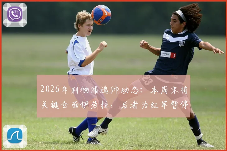 2026年利物浦选帅动态：本周末将关键会面伊劳拉，后者为红军暂停其他谈判