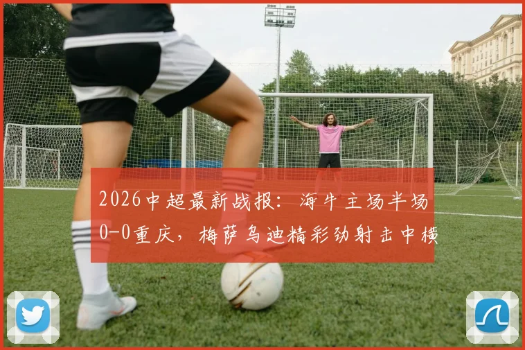 2026中超最新战报：海牛主场半场0-0重庆，梅萨乌迪精彩劲射击中横梁