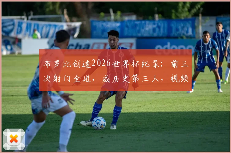 布罗比创造2026世界杯纪录：前三次射门全进，成历史第三人，视频数据深度解析