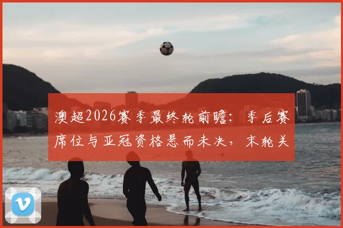 澳超2026赛季最终轮前瞻:季后赛席位与亚冠资格悬而未决,末轮关键对阵全解析