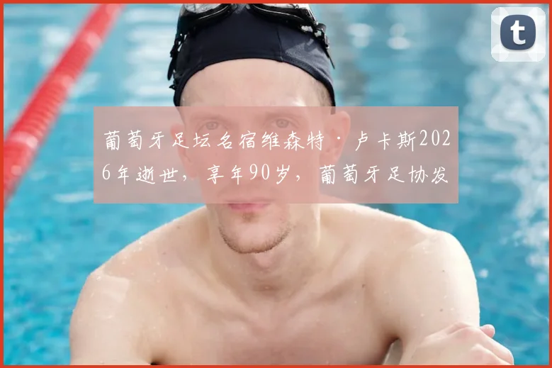 葡萄牙足坛名宿维森特·卢卡斯2026年逝世，享年90岁，葡萄牙足协发文哀悼回顾传奇一生