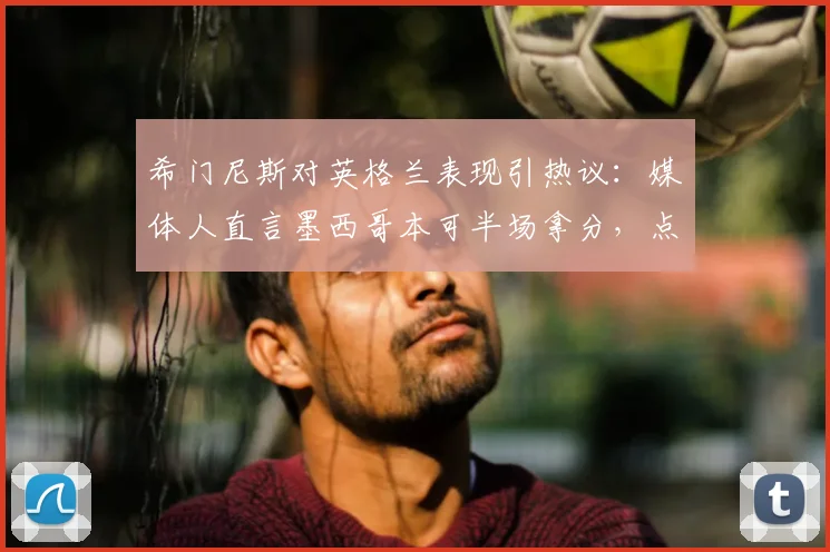 希门尼斯对英格兰表现引热议:媒体人直言墨西哥本可半场拿分,点出三狮军团2026防高空软肋