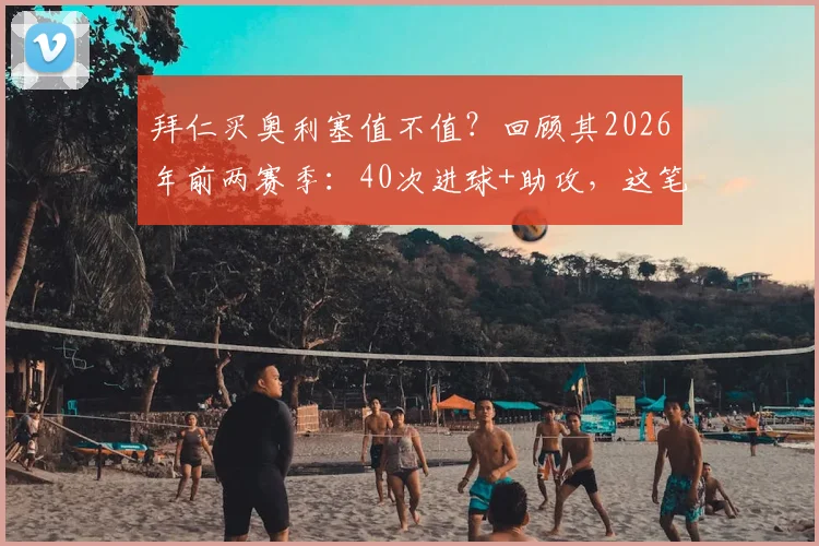 拜仁买奥利塞值不值？回顾其2026年前两赛季：40次进球+助攻，这笔签约你看好吗？