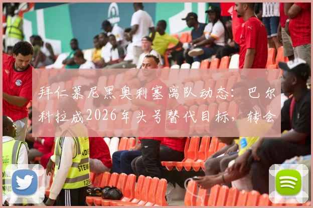 拜仁慕尼黑奥利塞离队动态:巴尔科拉成2026年头号替代目标,转会市场最新进展一览