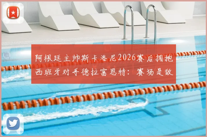 阿根廷主帅斯卡洛尼2026赛后拥抱西班牙对手德拉富恩特:赛场是敌场下是友的典范