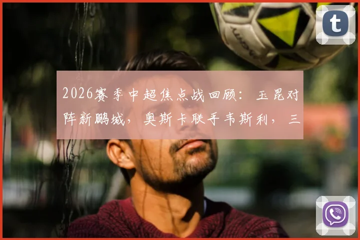 2026赛季中超焦点战回顾：玉昆对阵新鹏城，奥斯卡联手韦斯利，三外援首发阵容深度解析