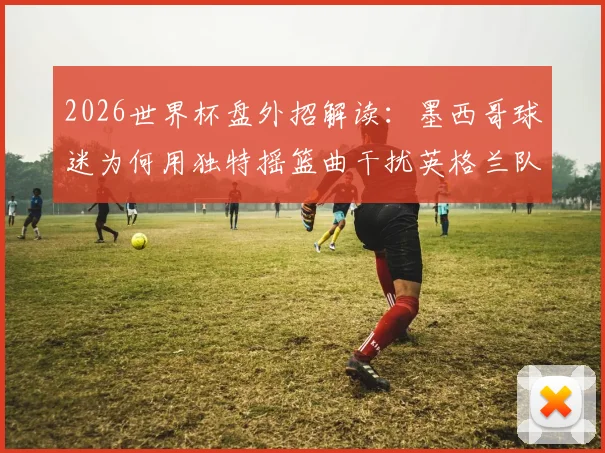 2026世界杯盘外招解读:墨西哥球迷为何用独特摇篮曲干扰英格兰队?足球心理战深度剖析
