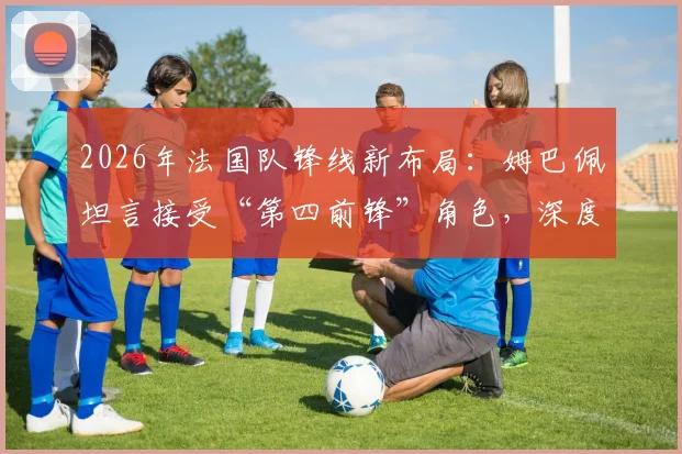 2026年法国队锋线新布局:姆巴佩坦言接受“第四前锋”角色,深度解析德尚战术安排与球员定位调整