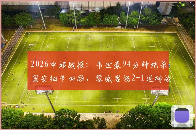 2026中超战报：韦世豪94分钟绝杀国安细节回顾，蓉城客场2-1逆转战术解析与全场录像回放
