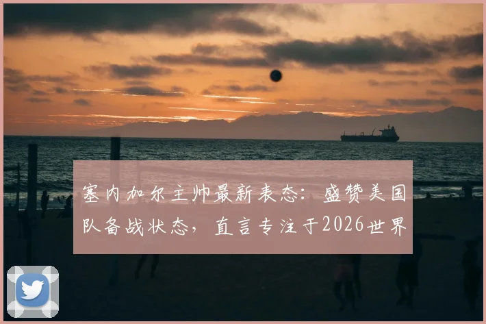 塞内加尔主帅最新表态：盛赞美国队备战状态，直言专注于2026世界杯而非个人合同