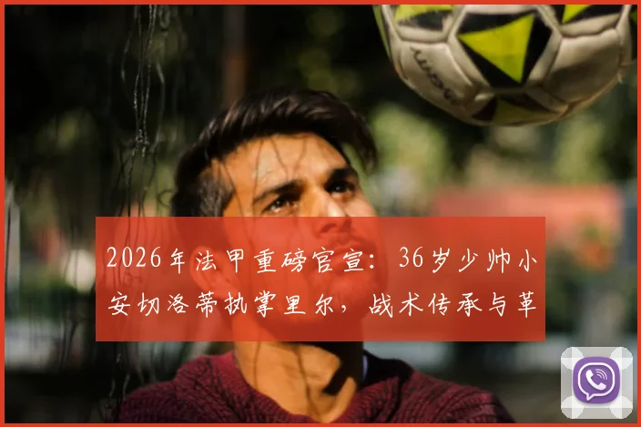 2026年法甲重磅官宣：36岁少帅小安切洛蒂执掌里尔，战术传承与革新引关注，里尔新赛季前景分析