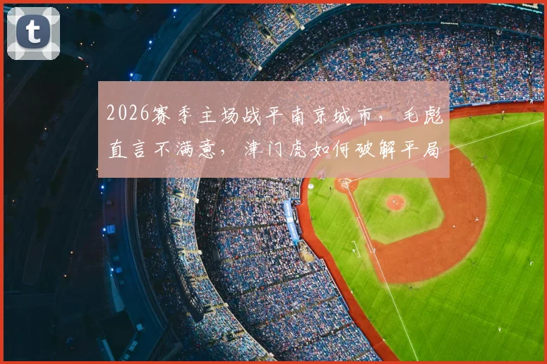 2026赛季主场战平南京城市,毛彪直言不满意,津门虎如何破解平局困局?