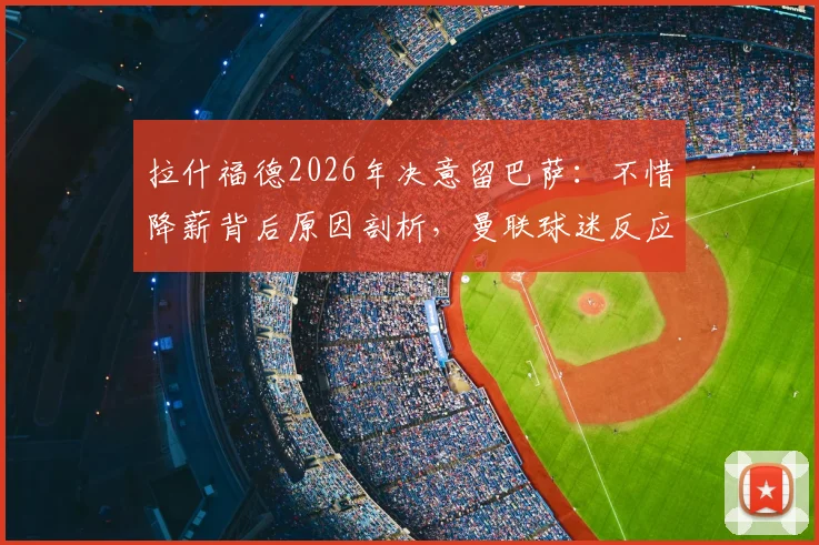 拉什福德2026年决意留巴萨：不惜降薪背后原因剖析，曼联球迷反应与未来前景解读