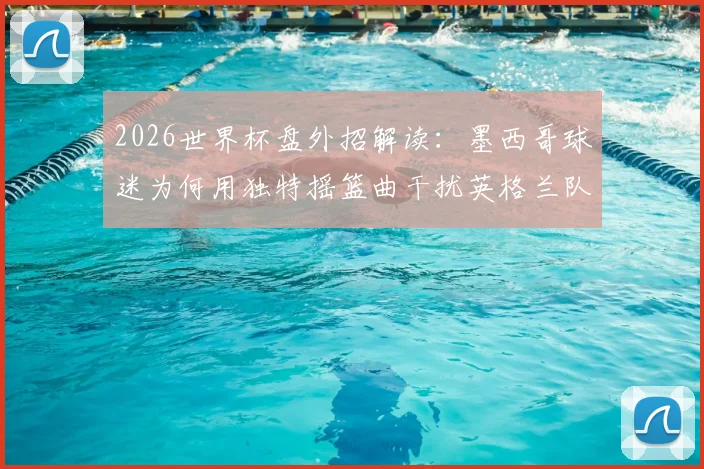 2026世界杯盘外招解读：墨西哥球迷为何用独特摇篮曲干扰英格兰队？足球心理战深度剖析