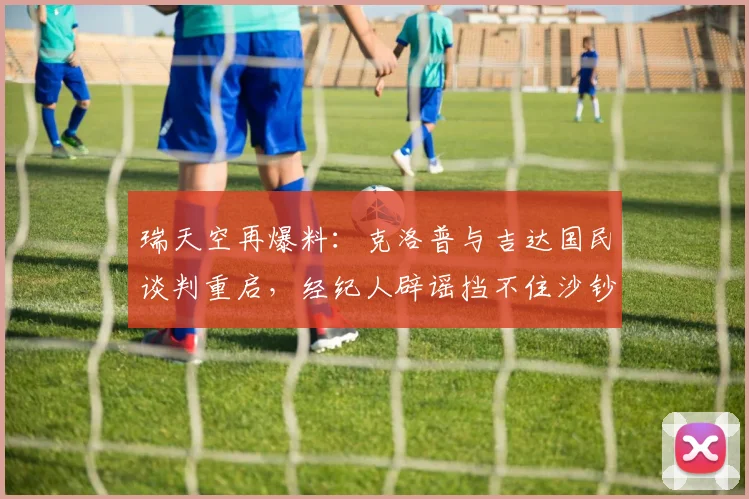 瑞天空再爆料:克洛普与吉达国民谈判重启,经纪人辟谣挡不住沙钞吸引力,解析2026执教去向关键点