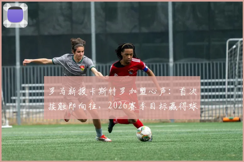 罗马新援卡斯特罗加盟心声：首次接触即向往，2026赛季目标赢得球迷热爱