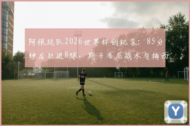 阿根廷队2026世界杯创纪录：85分钟后狂进8球，斯卡洛尼战术与梅西关键球全解析，附世界杯后程发力历史数据盘点